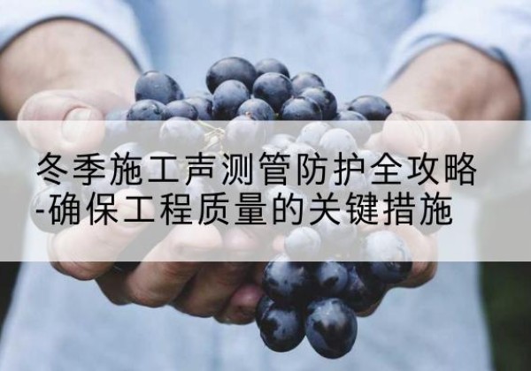 南岗冬季施工声测管有哪些防护要点？-冬季施工声测管防护全攻略-确保工程质量的关键措施